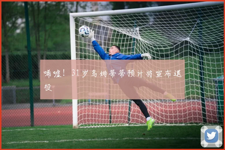 唏嘘！31岁乌姆蒂蒂预计将宣布退役