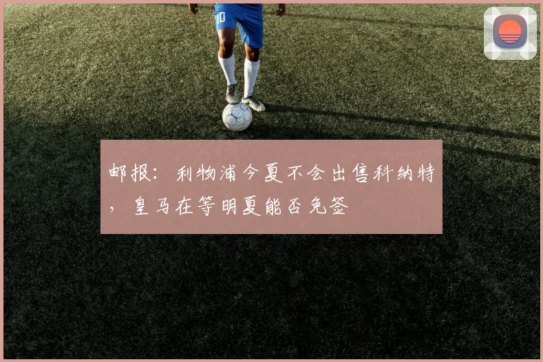 邮报：利物浦今夏不会出售科纳特，皇马在等明夏能否免签