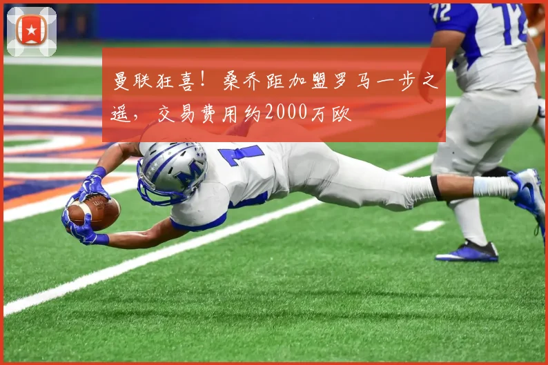 曼联狂喜！桑乔距加盟罗马一步之遥，交易费用约2000万欧